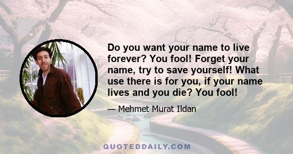 Do you want your name to live forever? You fool! Forget your name, try to save yourself! What use there is for you, if your name lives and you die? You fool!