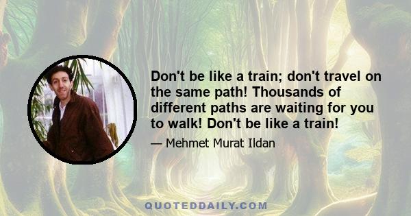 Don't be like a train; don't travel on the same path! Thousands of different paths are waiting for you to walk! Don't be like a train!