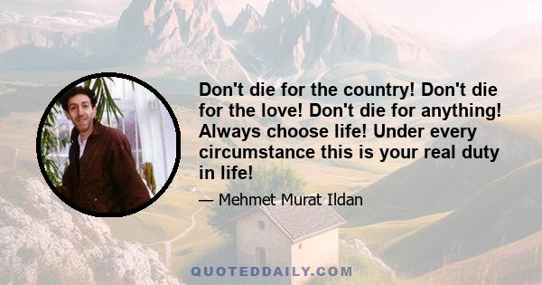 Don't die for the country! Don't die for the love! Don't die for anything! Always choose life! Under every circumstance this is your real duty in life!