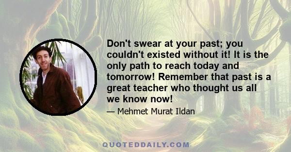 Don't swear at your past; you couldn't existed without it! It is the only path to reach today and tomorrow! Remember that past is a great teacher who thought us all we know now!