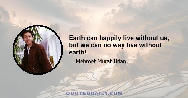 Earth can happily live without us, but we can no way live without earth!