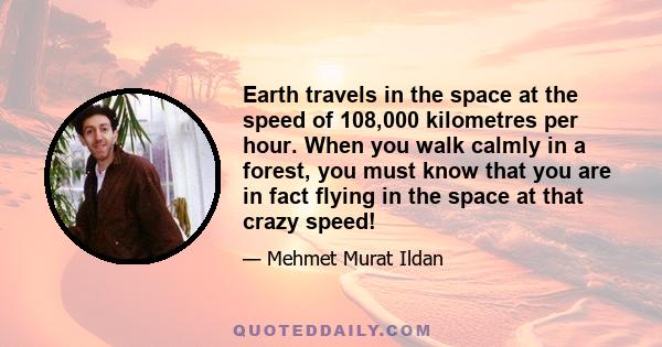 Earth travels in the space at the speed of 108,000 kilometres per hour. When you walk calmly in a forest, you must know that you are in fact flying in the space at that crazy speed!