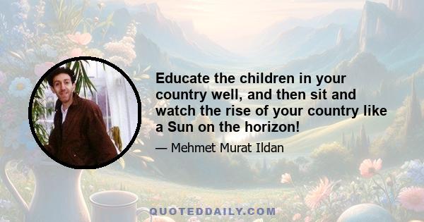 Educate the children in your country well, and then sit and watch the rise of your country like a Sun on the horizon!