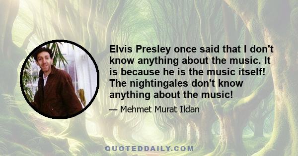 Elvis Presley once said that I don't know anything about the music. It is because he is the music itself! The nightingales don't know anything about the music!