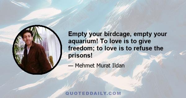 Empty your birdcage, empty your aquarium! To love is to give freedom; to love is to refuse the prisons!