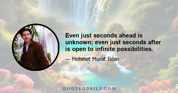 Even just seconds ahead is unknown; even just seconds after is open to infinite possibilities.