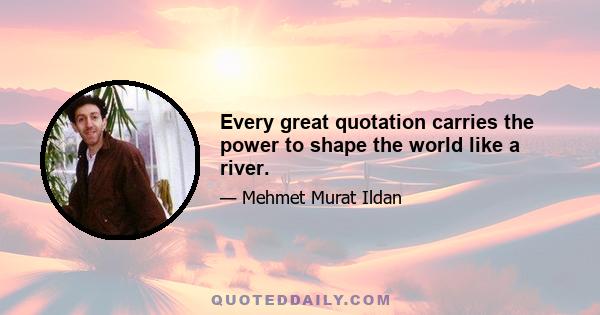 Every great quotation carries the power to shape the world like a river.