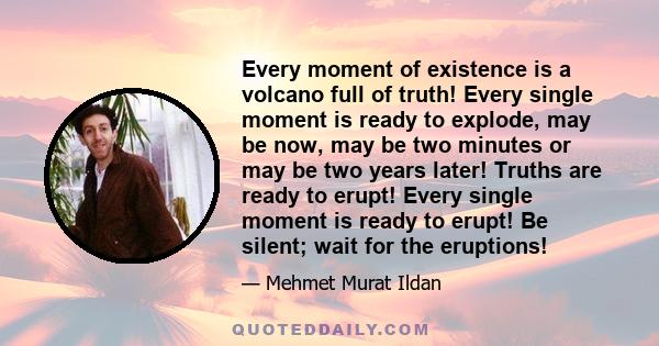 Every moment of existence is a volcano full of truth! Every single moment is ready to explode, may be now, may be two minutes or may be two years later! Truths are ready to erupt! Every single moment is ready to erupt!