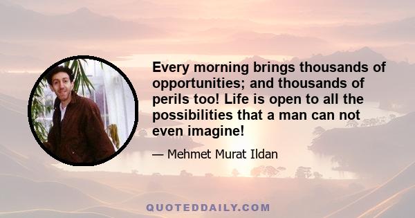 Every morning brings thousands of opportunities; and thousands of perils too! Life is open to all the possibilities that a man can not even imagine!