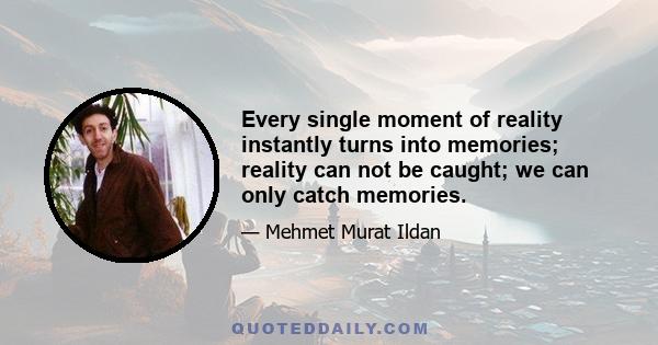 Every single moment of reality instantly turns into memories; reality can not be caught; we can only catch memories.