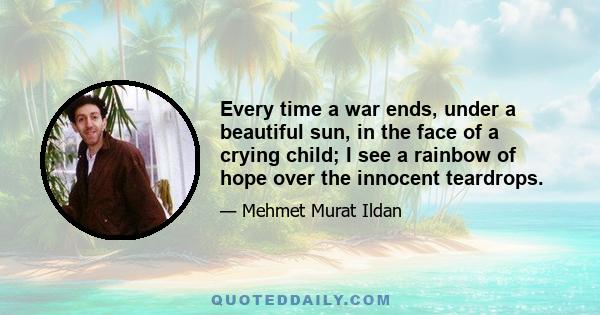 Every time a war ends, under a beautiful sun, in the face of a crying child; I see a rainbow of hope over the innocent teardrops.