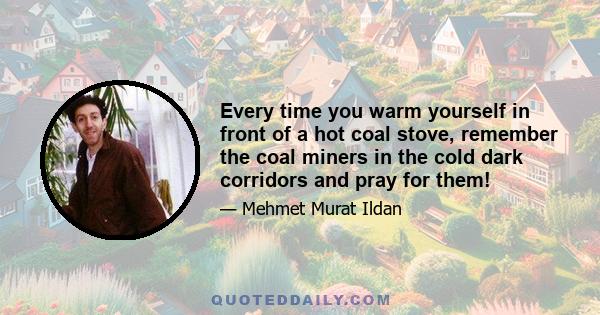 Every time you warm yourself in front of a hot coal stove, remember the coal miners in the cold dark corridors and pray for them!