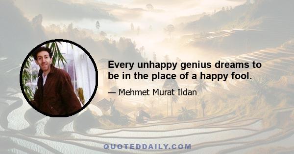 Every unhappy genius dreams to be in the place of a happy fool.