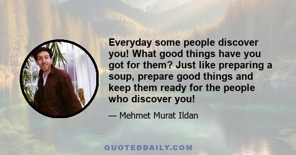 Everyday some people discover you! What good things have you got for them? Just like preparing a soup, prepare good things and keep them ready for the people who discover you!