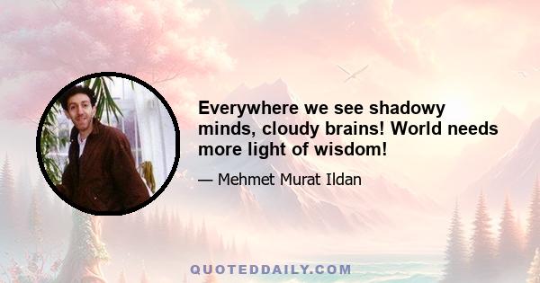 Everywhere we see shadowy minds, cloudy brains! World needs more light of wisdom!