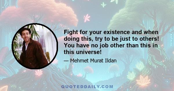 Fight for your existence and when doing this, try to be just to others! You have no job other than this in this universe!