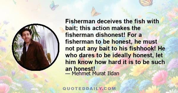 Fisherman deceives the fish with bait; this action makes the fisherman dishonest! For a fisherman to be honest, he must not put any bait to his fishhook! He who dares to be ideally honest, let him know how hard it is to 