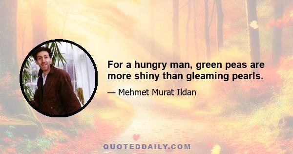 For a hungry man, green peas are more shiny than gleaming pearls.