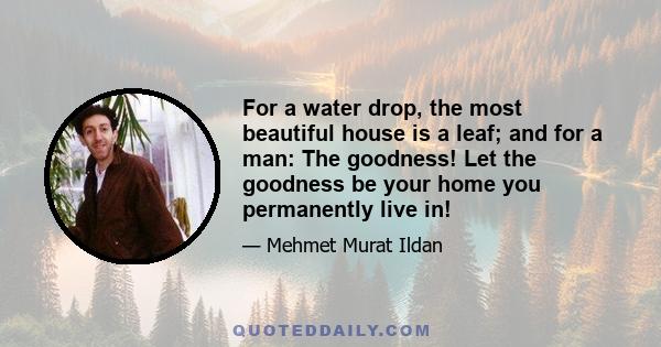 For a water drop, the most beautiful house is a leaf; and for a man: The goodness! Let the goodness be your home you permanently live in!