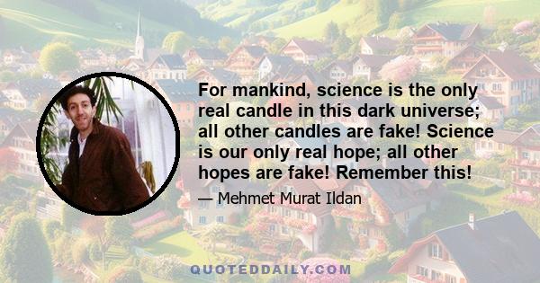 For mankind, science is the only real candle in this dark universe; all other candles are fake! Science is our only real hope; all other hopes are fake! Remember this!