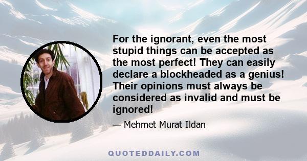 For the ignorant, even the most stupid things can be accepted as the most perfect! They can easily declare a blockheaded as a genius! Their opinions must always be considered as invalid and must be ignored!