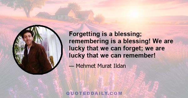 Forgetting is a blessing; remembering is a blessing! We are lucky that we can forget; we are lucky that we can remember!