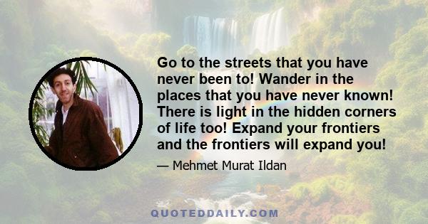 Go to the streets that you have never been to! Wander in the places that you have never known! There is light in the hidden corners of life too! Expand your frontiers and the frontiers will expand you!