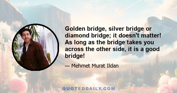 Golden bridge, silver bridge or diamond bridge; it doesn't matter! As long as the bridge takes you across the other side, it is a good bridge!