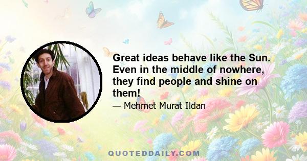 Great ideas behave like the Sun. Even in the middle of nowhere, they find people and shine on them!