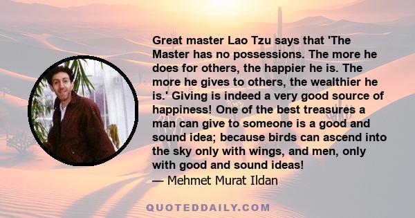 Great master Lao Tzu says that 'The Master has no possessions. The more he does for others, the happier he is. The more he gives to others, the wealthier he is.' Giving is indeed a very good source of happiness! One of