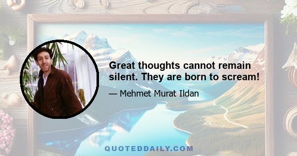 Great thoughts cannot remain silent. They are born to scream!