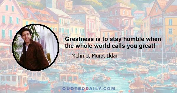 Greatness is to stay humble when the whole world calls you great!