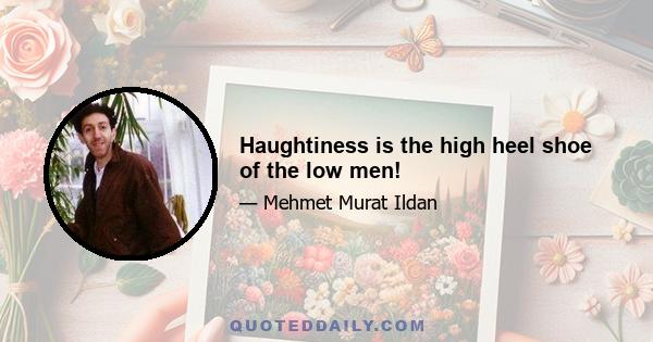 Haughtiness is the high heel shoe of the low men!