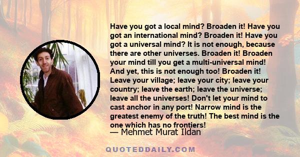 Have you got a local mind? Broaden it! Have you got an international mind? Broaden it! Have you got a universal mind? It is not enough, because there are other universes. Broaden it! Broaden your mind till you get a