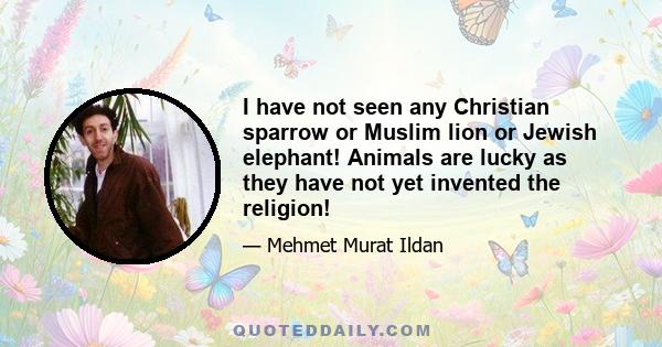 I have not seen any Christian sparrow or Muslim lion or Jewish elephant! Animals are lucky as they have not yet invented the religion!