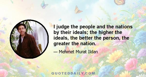 I judge the people and the nations by their ideals; the higher the ideals, the better the person, the greater the nation.