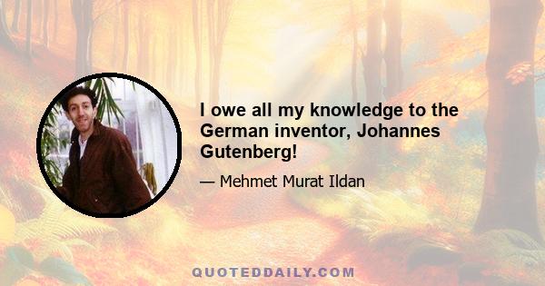 I owe all my knowledge to the German inventor, Johannes Gutenberg!