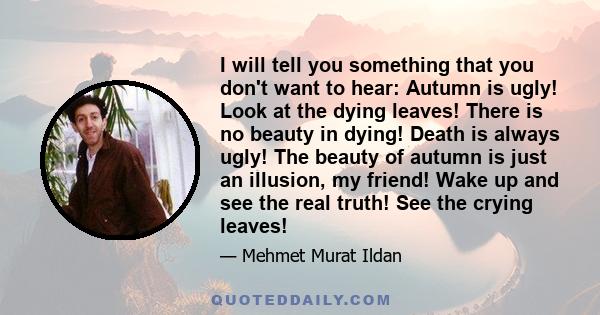 I will tell you something that you don't want to hear: Autumn is ugly! Look at the dying leaves! There is no beauty in dying! Death is always ugly! The beauty of autumn is just an illusion, my friend! Wake up and see