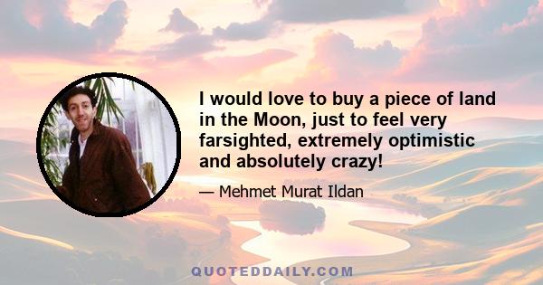 I would love to buy a piece of land in the Moon, just to feel very farsighted, extremely optimistic and absolutely crazy!