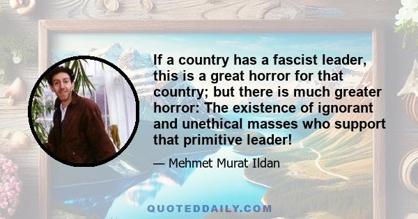 If a country has a fascist leader, this is a great horror for that country; but there is much greater horror: The existence of ignorant and unethical masses who support that primitive leader!