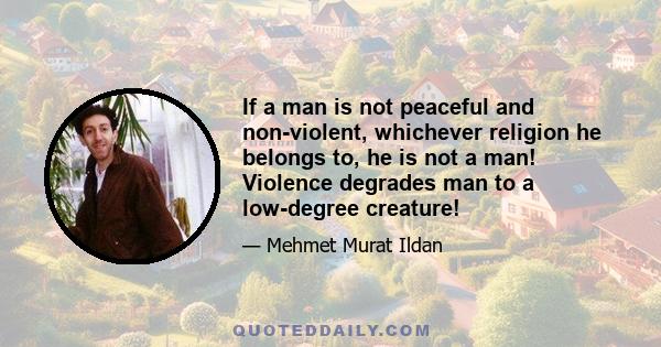 If a man is not peaceful and non-violent, whichever religion he belongs to, he is not a man! Violence degrades man to a low-degree creature!