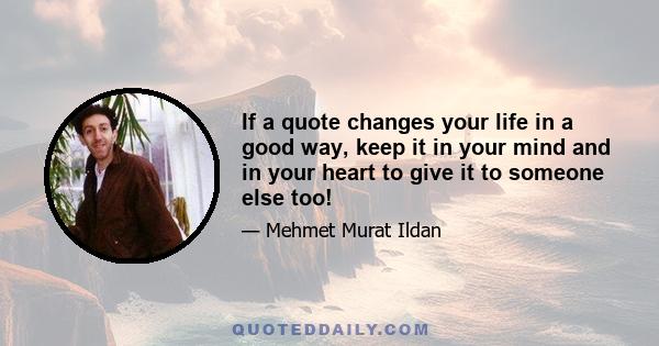 If a quote changes your life in a good way, keep it in your mind and in your heart to give it to someone else too!