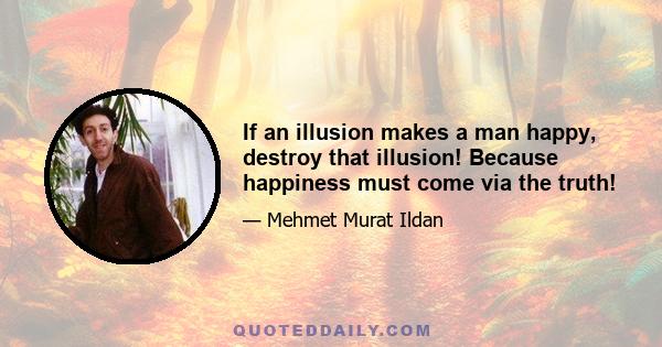 If an illusion makes a man happy, destroy that illusion! Because happiness must come via the truth!