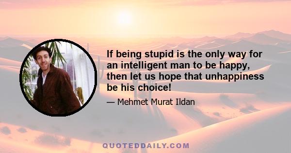 If being stupid is the only way for an intelligent man to be happy, then let us hope that unhappiness be his choice!