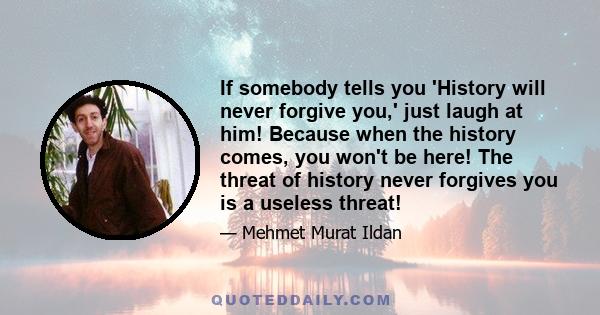 If somebody tells you 'History will never forgive you,' just laugh at him! Because when the history comes, you won't be here! The threat of history never forgives you is a useless threat!