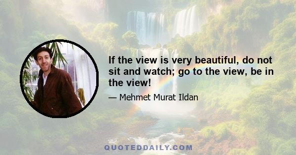 If the view is very beautiful, do not sit and watch; go to the view, be in the view!