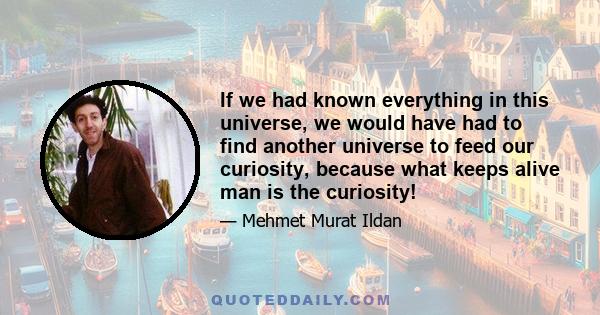 If we had known everything in this universe, we would have had to find another universe to feed our curiosity, because what keeps alive man is the curiosity!