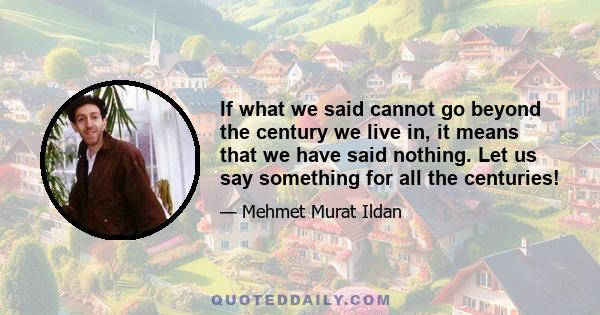 If what we said cannot go beyond the century we live in, it means that we have said nothing. Let us say something for all the centuries!