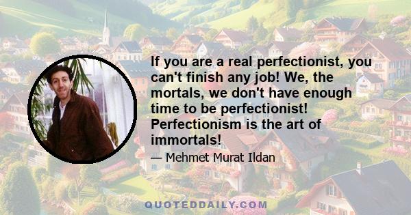 If you are a real perfectionist, you can't finish any job! We, the mortals, we don't have enough time to be perfectionist! Perfectionism is the art of immortals!