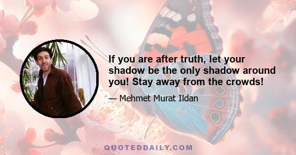 If you are after truth, let your shadow be the only shadow around you! Stay away from the crowds!